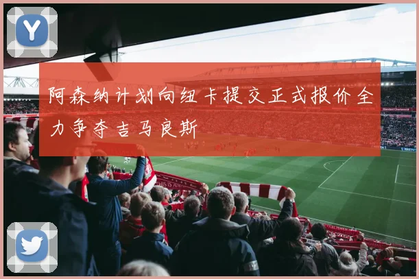 阿森纳计划向纽卡提交正式报价全力争夺吉马良斯