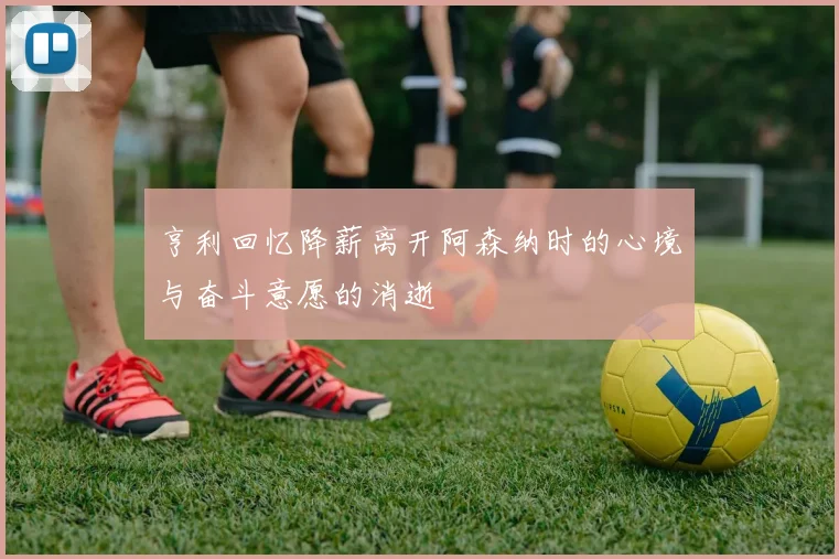 亨利回忆降薪离开阿森纳时的心境与奋斗意愿的消逝
