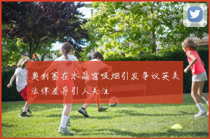 奥利塞在水晶宫吸烟引发争议英美法律差异引人关注