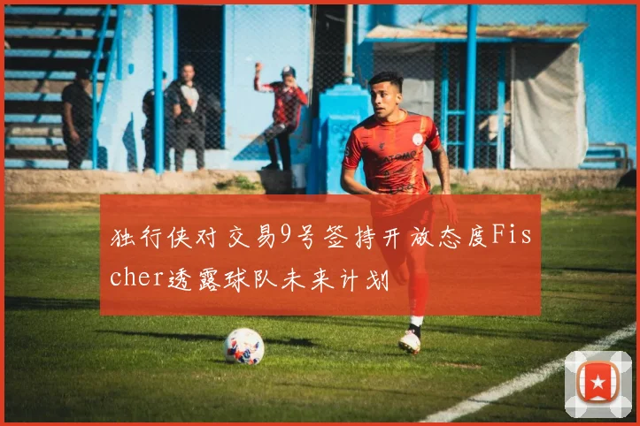 独行侠对交易9号签持开放态度Fischer透露球队未来计划