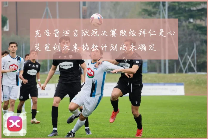 克洛普坦言欧冠决赛败给拜仁是心灵重创未来执教计划尚未确定
