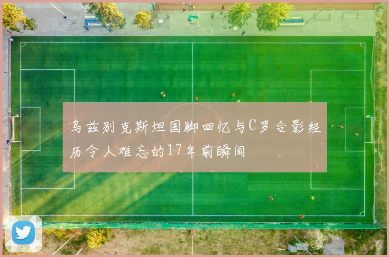 乌兹别克斯坦国脚回忆与C罗合影经历令人难忘的17年前瞬间