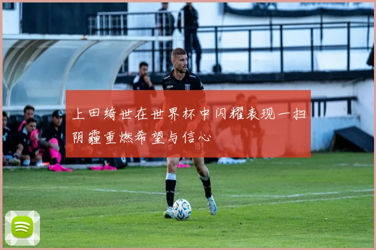 上田绮世在世界杯中闪耀表现一扫阴霾重燃希望与信心