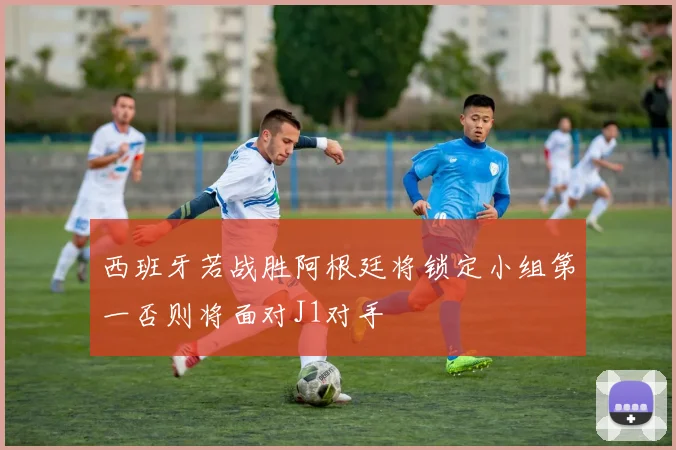 西班牙若战胜阿根廷将锁定小组第一否则将面对J1对手