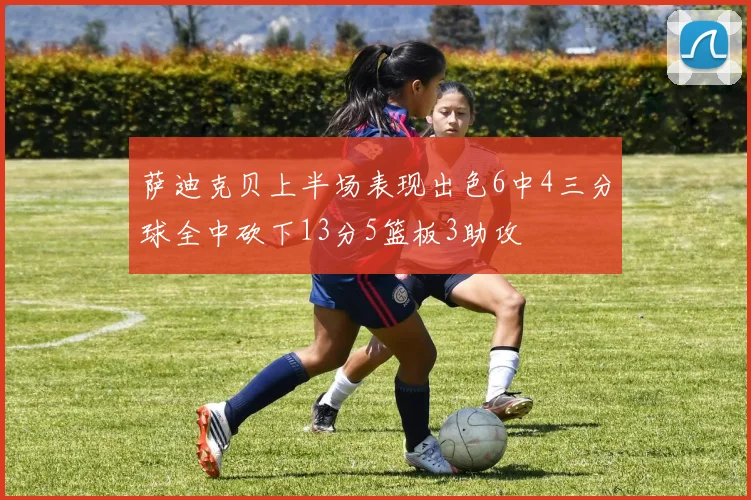 萨迪克贝上半场表现出色6中4三分球全中砍下13分5篮板3助攻