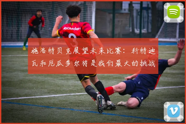 施洛特贝克展望未来比赛：科特迪瓦和厄瓜多尔将是我们最大的挑战