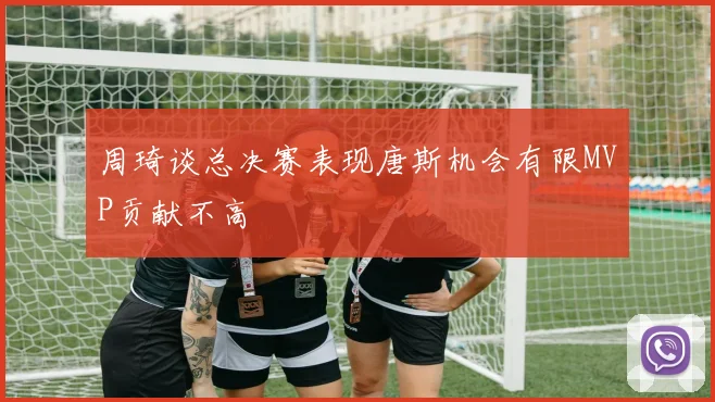 周琦谈总决赛表现唐斯机会有限MVP贡献不高