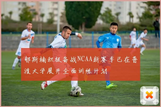 郇斯楠积极备战NCAA新赛季已在普渡大学展开全面训练计划