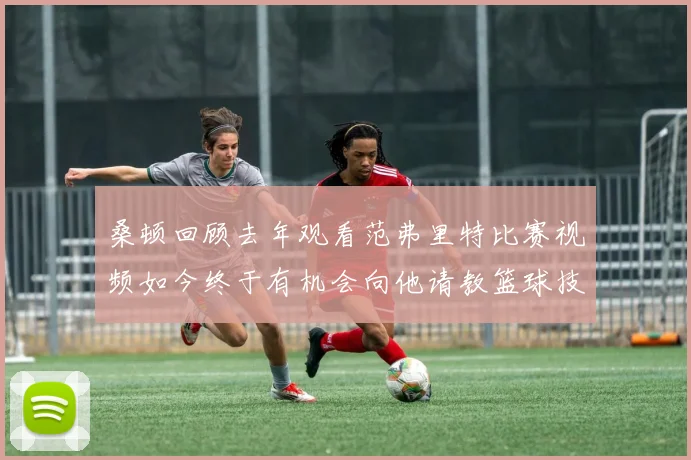 桑顿回顾去年观看范弗里特比赛视频如今终于有机会向他请教篮球技巧