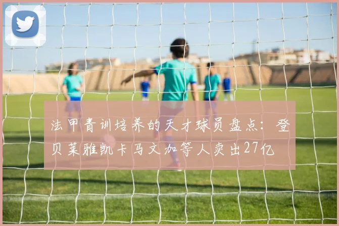 法甲青训培养的天才球员盘点：登贝莱雅凯卡马文加等人卖出27亿