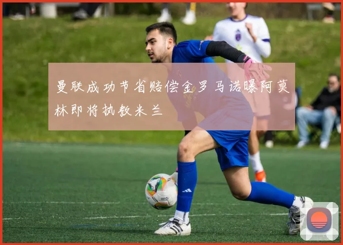 曼联成功节省赔偿金罗马诺曝阿莫林即将执教米兰