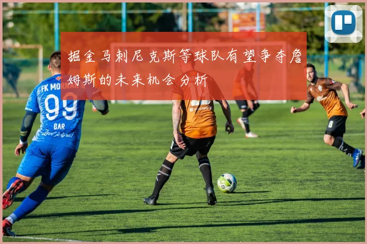掘金马刺尼克斯等球队有望争夺詹姆斯的未来机会分析