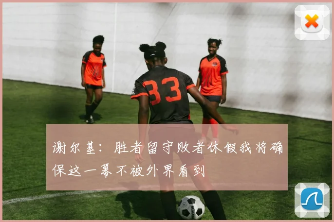 谢尔基：胜者留守败者休假我将确保这一幕不被外界看到