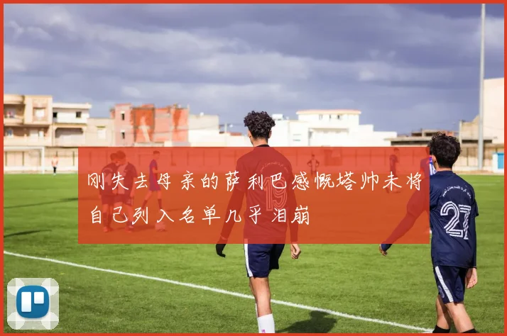刚失去母亲的萨利巴感慨塔帅未将自己列入名单几乎泪崩